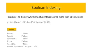 Boolean Indexing
print(ResultDF.loc[’Science’]>90)
Arnab True
Ramit False
Samridhi True
Riya False
Mallika True
Name: Science, dtype: bool
Example: To display whether a student has scored more than 90 in Science
Output
 