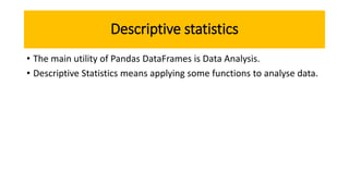 Descriptive statistics
• The main utility of Pandas DataFrames is Data Analysis.
• Descriptive Statistics means applying some functions to analyse data.
 