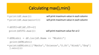Calculating max(),min()
• print(df.max()) will print maximum value in each column
• print(df.max(axis=1)) will print maximum value in each column
• dfUT2=df[df.UT==2]
print(dfUT2.max()) will print maximum value for ut 2
• dfMishti = df.loc[df.Name == 'Mishti’]
print(dfMishti)
• print(dfMishti[['Maths','Science','S.St','Hindi','Eng']
].min()))
 