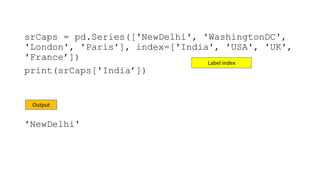 srCaps = pd.Series(['NewDelhi', 'WashingtonDC',
'London', 'Paris'], index=['India', 'USA', 'UK',
'France’])
print(srCaps['India’])
'NewDelhi'
Output
Label index
 