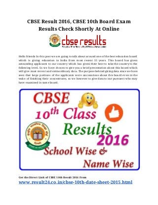 CBSE Result 2016, CBSE 10th Board Exam
Results Check Shortly At Online
Hello friends In this post we are going to talk about around one of the best education board
which is giving education in India from most recent 55 years. This board has given
astounding applicants to our country which has given their best to take the country to the
following level. So we have chosen to give you a brief presentation about this board which
will give most recent and extraordinary data. The purpose behind giving data since we have
seen that large portions of the applicants were unconscious about this board even in the
wake of finishing their concentrates, so we however to give data to our pursuers who may
have examined in same board.
Get the Direct Link of CBSE 10th Result 2016 From
www.result24.co.in/cbse-10th-date-sheet-2015.html
 