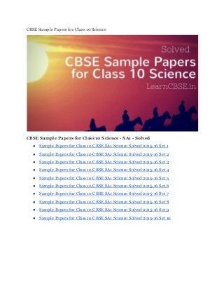 CBSE Sample Papers for Class 10 Science 
 
CBSE Sample Papers for Class 10 Science ­ SA1 ­ Solved  
● Sample Papers for Class 10 CBSE SA1 Science Solved 2015­16 Set 1 
● Sample Papers for Class 10 CBSE SA1 Science Solved 2015­16 Set 2 
● Sample Papers for Class 10 CBSE SA1 Science Solved 2015­16 Set 3 
● Sample Papers for Class 10 CBSE SA1 Science Solved 2015­16 Set 4 
● Sample Papers for Class 10 CBSE SA1 Science Solved 2015­16 Set 5 
● Sample Papers for Class 10 CBSE SA1 Science Solved 2015­16 Set 6 
● Sample Papers for Class 10 CBSE SA1 Science Solved 2015­16 Set 7 
● Sample Papers for Class 10 CBSE SA1 Science Solved 2015­16 Set 8 
● Sample Papers for Class 10 CBSE SA1 Science Solved 2015­16 Set 9 
● Sample Papers for Class 10 CBSE SA1 Science Solved 2015­16 Set 10 
 
 