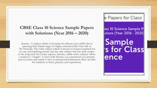 CBSE Class 10 Science Sample Papers
with Solutions (Year 2016 – 2020)
Science- A subject which is favourite for almost every child who is
pursuing their Initial stages of higher education like Class 6th or
7th Onwards. The Only subject which is known to human mankind for
its vast and exploring nature and the only subject that has wide scopes
in the long term for Career aspects. Science, unlike other subjects where
a student is “taught” to learn with Science you experiment you practice
and you learn and which is why in educational Institutions there are labs
for students to learn, practice and experiment.
 