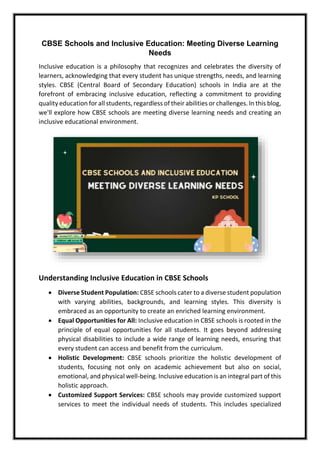 CBSE Schools and Inclusive Education: Meeting Diverse Learning
Needs
Inclusive education is a philosophy that recognizes and celebrates the diversity of
learners, acknowledging that every student has unique strengths, needs, and learning
styles. CBSE (Central Board of Secondary Education) schools in India are at the
forefront of embracing inclusive education, reflecting a commitment to providing
quality education for all students, regardless of their abilities or challenges. In this blog,
we'll explore how CBSE schools are meeting diverse learning needs and creating an
inclusive educational environment.
Understanding Inclusive Education in CBSE Schools
• Diverse Student Population: CBSE schools cater to a diverse student population
with varying abilities, backgrounds, and learning styles. This diversity is
embraced as an opportunity to create an enriched learning environment.
• Equal Opportunities for All: Inclusive education in CBSE schools is rooted in the
principle of equal opportunities for all students. It goes beyond addressing
physical disabilities to include a wide range of learning needs, ensuring that
every student can access and benefit from the curriculum.
• Holistic Development: CBSE schools prioritize the holistic development of
students, focusing not only on academic achievement but also on social,
emotional, and physical well-being. Inclusive education is an integral part of this
holistic approach.
• Customized Support Services: CBSE schools may provide customized support
services to meet the individual needs of students. This includes specialized
 