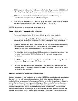 ● CBSE is a perceived board by the Government of India. The prospectus of CBSE is set
with a thought of giving target learning which is tried in the focused examinations.
● CBSE has an understudy situated schedule that is created understanding the
necessities and prerequisites of an individual youngster.
● CBSE with the presentation of its new idea of Grading System has truly helped the kids
who are not ready to get qualifying marks in the Board Examination.
CBSE is driving towards upgraded learning arrangements
Focal points to be compared of CBSE board:
● The acknowledgment by the Government of India gives it a superior validity.
● It has a less demanding schedule with English, social examinations and science as the
center subjects. Its prospectus depends on quicker learning and target information.
● Significant tests like PMT and IIT-JEE depend on the CBSE schedule and consequently
the prospectus is test well disposed. The students don’t have to take any unique
planning as its already covered in ​best cbse schools in ajman​.
● The target idea of the schedule helps CBSE students in the focused examination. It has
been seen that students of CBSE schools as a rule improve in the aggressive
examinations.
● The CBSE prospectus is increasingly logical and centered in its methodology. The entire
prospectus of CBSE is separated into shorter units.
● The CBSE educational programs incorporates physical extracurricular exercises like
indoor and outside diversions and sports that have a wide system both in the state level
and in the national dimension.
Latest Improvements and Modern Methodology:
So as to keep pace with the mechanical progressions, CBSE has propelled an online instructive
framework to deal with understudies challenges. CBSE online gives ponder material to
students. It is an amazing asset offering a peaceful learning condition in ​best cbse schools in
ajman​. It gives theoretical learning bolstered by sight and sound assets, for example, sound,
visuals and movement. These are likewise upheld with applicable power point introductions,
designs and representations that are straightforward, handle, and recalling. The interactive
media advanced method for learning is an alluring choice to students, dissimilar to books that
will in general be exhausting. It makes vitality and fervor in the students. It likewise offers Self
 