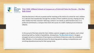 Why CBSE Affiliated Schools in Gurgaon are a Preferred Choice for Parents – The Blue
Bells School
Only few decisions in life are as pivotal and far-reaching as the choice of a school for one’s children.
It’s a decision that reverberates through the corridors of their academic journey, shaping not only
their intellect but their character. Selecting a school is not merely an administrative task; it is a
profound commitment, a compass that charts the course of a child’s intellectual and emotional
odyssey.
In this pursuit of the best school for their children, parents navigate a sea of options, each school
presenting itself as a harbor of possibilities. Among these, The Blue Bells School in Gurgaon
emerged not just as institutions of learning but as architects of destinies under the umbrella of
CBSE affiliation. It is the preferred choice for discerning parents seeking a comprehensive and
enriching educational journey for their young minds.
 