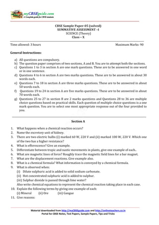 Material downloaded from http://myCBSEguide.com and http://onlineteachers.co.in
Portal for CBSE Notes, Test Papers, Sample Papers, Tips and Tricks
CBSE Sample Paper-05 (solved)
SUMMATIVE ASSESSMENT –I
SCIENCE (Theory)
Class – X
Time allowed: 3 hours Maximum Marks: 90
General Instructions:
a) All questions are compulsory.
b) The question paper comprises of two sections, A and B. You are to attempt both the sections.
c) Questions 1 to 3 in section A are one mark questions. These are to be answered in one word
or in one sentence.
d) Questions 4 to 6 in section A are two marks questions. These are to be answered in about 30
words each.
e) Questions 7 to 18 in section A are three marks questions. These are to be answered in about
50 words each.
f) Questions 19 to 24 in section A are five marks questions. These are to be answered in about
70 words each.
g) Questions 25 to 27 in section B are 2 marks questions and Questions 28 to 36 are multiple
choice questions based on practical skills. Each question of multiple choice questions is a one
mark question. You are to select one most appropriate response out of the four provided to
you.
Section A
1. What happens when a chemical reaction occurs?
2. Name the excretory unit of kidney.
3. There are two electric bulbs (i) marked 60 W, 220 V and (ii) marked 100 W, 220 V. Which one
of the two has a higher resistance?
4. What is efforescence? Give an example.
5. Differentiate between tropic and nastic movements in plants, give one example of each..
6. What are magnetic lines of force? Roughly trace the magnetic field lines for a bar magnet.
7. What are the displacement reactions. Give example also.
8. What is a chemical formula? What information is conveyed by a chemical formula.
9. What is observed when:
(i) Dilute sulphuric acid is added to solid sodium carbonate.
(ii) Hot concentrated sulphuric acid is added to sulphur.
(iii) Sulphur dioxide is passed through lime water?
Also write chemical equations to represent the chemical reaction taking place in each case.
10. Explain the following terms by giving one example of each:
(i) Mineral (ii) Ore (iii) Gangue
11. Give reasons:
 