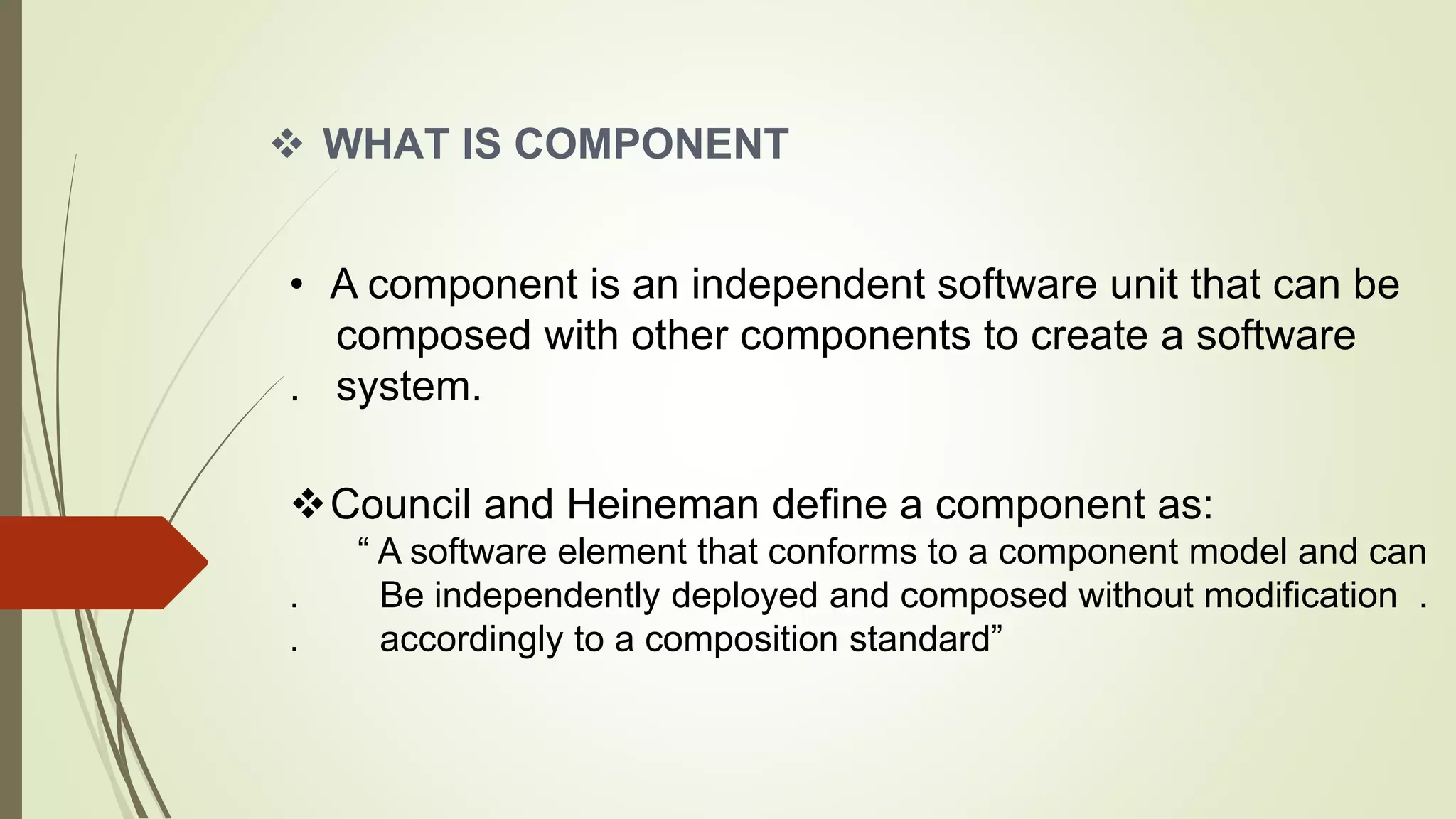  WHAT IS COMPONENT
• A component is an independent software unit that can be
composed with other components to create a software
. system.
Council and Heineman define a component as:
“ A software element that conforms to a component model and can
. Be independently deployed and composed without modification .
. accordingly to a composition standard”
 