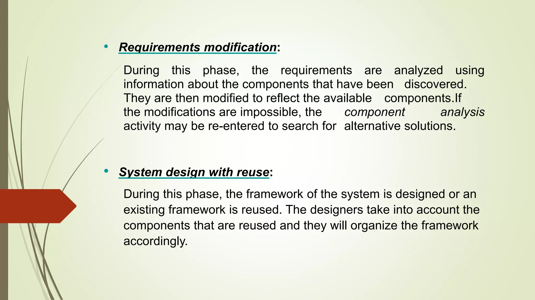 • Requirements modification:
During this phase, the requirements are analyzed using
information about the components that have been discovered.
They are then modified to reflect the available components.If
the modifications are impossible, the component analysis
activity may be re-entered to search for alternative solutions.
• System design with reuse:
During this phase, the framework of the system is designed or an
existing framework is reused. The designers take into account the
components that are reused and they will organize the framework
accordingly.
 