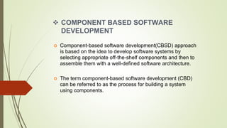  COMPONENT BASED SOFTWARE
DEVELOPMENT
 Component-based software development(CBSD) approach
is based on the idea to develop software systems by
selecting appropriate off-the-shelf components and then to
assemble them with a well-defined software architecture.
 The term component-based software development (CBD)
can be referred to as the process for building a system
using components.
 