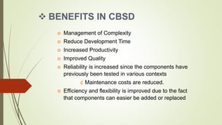  BENEFITS IN CBSD
 Management of Complexity
 Reduce Development Time
 Increased Productivity
 Improved Quality
 Reliability is increased since the components have
previously been tested in various contexts
¢ Maintenance costs are reduced.
 Efficiency and flexibility is improved due to the fact
that components can easier be added or replaced
 