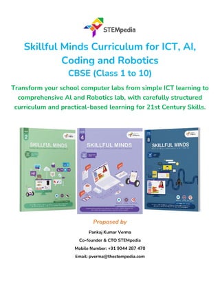 Skillful Minds Curriculum for ICT, AI,
Coding and Robotics
CBSE (Class 1 to 10)
Transform your school computer labs from simple ICT learning to
comprehensive Al and Robotics lab, with carefully structured
curriculum and practical-based learning for 21st Century Skills.
Proposed by
Pankaj Kumar Verma
Co-founder & CTO STEMpedia
Mobile Number: +91 9044 287 470
Email: pverma@thestempedia.com
 