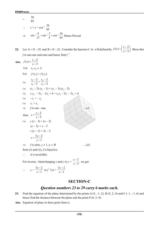 STUDYmate

             36
      =
             85
                          36  –1
            x + y = cos
                          85
                    8       3         36
            sin 1  sin 1  cos 1    Hence Proved
                   17       5         85


                                                                                             x2
22.   Let A    {3} and B    {1} . Consider the function f : A  B defined by f ( x)       . Show that
                                                                                             x3
                                            –1
      f is one-one and onto and hence find f .
              x2
Ans. f ( x) 
              x 3
      Let    x1 , x2  A
      Let       f ( x1 )  f ( x2 )
                x1  2 x2  2
      i.e.            
                x1  3 x2  3
      i.e.   (x1 – 2) (x2 – 3) = (x1 – 3) (x2 – 2)
      i.e.   x1x2 – 3x1 – 2x2 + 6 = x1x2 – 2x1 – 3x2 + 6
      i.e.   –x1 = – x2
      i.e.   x1 = x2
            f is one - one.                                    ... (i)
                  x2
      Also y 
                  x3
      i.e.   y (x – 3) = (x – 2)
             xy – 3y = x – 2
             x (y – 1) = 3y – 2
                    3y  2
             x
                     y 1
            f is onto, y  1, y  B                            ... (ii)
      from (i) and (ii), f is bijective
            it is invertible.
                                                     x2
      For inverse : Interchanging x and y in y =         , we get
                                                     x3
                    3x  2     –1     3x  2
            y=            or f (x) =
                     x 1              x 1


                                                 SECTION-C
                           Question numbers 23 to 29 carry 6 marks each.
23.   Find the equation of the plane determined by the points A (3, –1, 2), B (5, 2, 4) and C (–1, –1, 6) and
      hence find the distance between the plane and the point P (6, 5, 9).
Ans. Equation of plane in three point form is


                                                       -(10)-
 