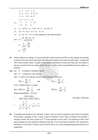 STUDYmate

               x3      y 1    z2
               53      2 1    42 0
              1  3 1  1 6  2
              x  3 y 1 z  2
      i.e.,     2     3    2 0
               4       0       4
      i.e.    (x – 3) (12) – (y + 1) (8 + 8) + (z – 2) (12) = 0
      i.e.,   3(x – 3) – 4 (y + 1) + 3 (z – 2) = 0
      i.e.,   3x – 4y + 3z – 19 = 0 is the equation of the required plane.
                    18  20  27  19
      and     d=
                        9  16  9
                     6    34
              d=        
                     34   34
                    3 34
              d=         .
                     17


24.   Of the students in a college, it is known that 60% reside in hostel and 40% are day scholars (no residing
      in hostel). Previous year results report that 30% of all students who reside in hostel attain ‘A’ grade and
      20% of day scholars attain ‘A’ grade in their annual examination. At the end of the year, one student is
      chosen at random from the college and he has an ‘A’ grade, what is the probability that the student is a
      hostlier?
Ans. Let      E1 : ‘A student is residing in hostel’
      and     E2 : ‘A student is a day scholar’
      then E1 and E2 are mutually exclusive and exhaustive. Moreover,
                      60 3                                                 40 2
              P(E1) =                 and                      P(E2) =      
                     100 5                                                100 5
      Let E : Student attains ‘A’ grade;
                      30     3                                               20   2
      then P(E/E1) =                 and                       P(E/E2) =       
                     100 10                                                 100 10
      Required probability = P (E1/E)
                      P(E/E1 )P(E1 )
      =                                                                                   [By Baye’s Theorem]
              P(E/E1 )P(E1 )+P(E/E 2 )P(E 2 )
                  3 3
                   
                 10 5     9   9
      =                    
               3 3 2 2 9  4 13
                  
              10 5 10 5


25.   A manufacturer produces nuts and bolts. It takes 1 hour of work on machine A and 3 hours on machine
      B to produce a package of nuts. It takes 3 hours on machine A and 1 hour on machine B to produce a
      package of bolts. He earns a profit of ` 17.50 per package on nuts and ` 7 per package of bolts. How
      many packages of each should be produced each day so as to maximize his profits if he operates his
      machines for at the most 12 hours a day? Form the above as a linear programming problem and solve it
      graphically.


                                                       -(11)-
 