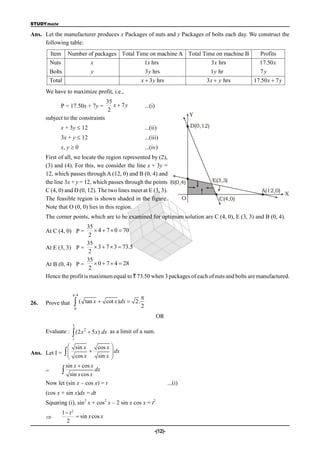 STUDYmate

Ans. Let the manufacturer produces x Packages of nuts and y Packages of bolts each day. We construct the
     following table:
       Item     Number of packages Total Time on machine A Total Time on machine B                   Profits
       Nuts             x                   1x hrs                  3 x hrs                          17.50 x
       Bolts                  y                      3 y hrs                         1 y hr          7y
       Total                                       x  3 y hrs                     3 x  y hrs     17.50 x  7 y
      We have to maximize profit, i.e.,
                                    35
            P = 17.50x + 7y =          x  7y          ...(i)
                                     2
                                                                              Y
      subject to the constraints
            x + 3y  12                                ...(ii)                D(0,12)

            3x + y  12                                ...(iii)
            x, y  0                                   ...(iv)
      First of all, we locate the region represented by (2),
      (3) and (4). For this, we consider the line x + 3y =
      12, which passes through A (12, 0) and B (0, 4) and
      the line 3x + y = 12, which passes through the points B(0,4)                      E(3,3)
      C (4, 0) and D (0, 12). The two lines meet at E (3, 3).                                         A(12,0)
                                                                                                                   X
      The feasible region is shown shaded in the figure.        O                         C(4,0)
      Note that O (0, 0) lies in this region.
      The corner points, which are to be examined for optimum solution are C (4, 0), E (3, 3) and B (0, 4).
                         35
      At C (4, 0) P =        4  7  0  70
                          2
                         35
      At E (3, 3) P =        3  7  3  73.5
                          2
                         35
      At B (0, 4) P =        0  7  4  28
                          2
      Hence the profit is maximum equal to ` 73.50 when 3 packages of each of nuts and bolts are manufactured.


                    /4
                                                   
26.   Prove that    (    tan x  cot x )dx  2.
                                                   2
                    0

                                                                OR
                   3
      Evaluate :  (2 x 2  5 x) dx as a limit of a sum.
                   1

                sin x     cos x        
Ans. Let I =  
                cos x  sin x           dx
                                        
                                       
             sin x  cos x
     =       sin x cos x dx
     Now let (sin x – cos x) = t                                     ...(i)
      (cos x + sin x)dx = dt
                          2         2                       2
      Squaring (i), sin x + cos x – 2 sin x cos x = t
              1 t2
                    sin x cos x
               2
                                                            -(12)-
 