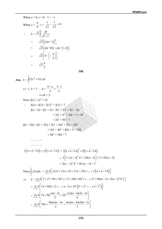 STUDYmate

      When x = 0, t = 0 – 1 = –1
                              1    1
      When x =             ,t=        0
                         4      2    2
                             0
                                      dt
                 I=      2
                             1      1 t2
                                 2  sin 1 t  
                                                          0
                  =                                     1

                  =              2 sin (0)  sin 1  1 
                                   
                                             1
                                                           
                                      
                  =              2 0     
                                     2 
                                     
                  =              2
                                     2
                                                                                        OR
              3

Ans. I =  (2 x  5 x) dx
               2

              1

                                  b  a 3 1
      a = 1, b = 3  h =               
                                    n     n
                             nh = 2
                                2
      Now, f(x) = 2x + 5x
                                                  2
                 f(a) = f(1) = 2(1) + 5(1) = 7
                                                                               2
                  f(a + h) = f(1 + h) = 2(1 + h) + 5(1 + h)
                                                                           2
                                                      = 2(1 + h + 2h) + 5 + 5h
                                                               2
                                                      = 2h + 9h + 7
                                                                       2
      f(a + 2h) = f(1 + 2h) = 2(1 + 2h) + 5(1 + 2h)
                                                                   2
                                             = 2(1 + 4h + 4h) + 5 + 10h
                                                      2
                                             = 8h + 18h + 7
                  ... ... ... ...
                  ... ... ... ...

                                                                                                     
                                                                                        2
       f a  n 1 h  f 1  n 1 h = 2 1  n 1 h                                            5 1 n 1 h

                                                                   = 2 1   n  1 h 2  2h( n  1)   5  5h  n  1
                                                                                    2

                                                                                                     
                                                                               2 2
                                                                   = 2(n – 1) h + 9h (n – 1) + 7
                  b
      Since  f ( x)dx = hLt0 h  f (a )  f (a  h)  f (a  2h)  ...  f a  n  1 h 
                                                                                                                
                  a

                  I = hLt0 h  7  {7  9h  2h }  {7  18h  8h }  ...  {7  9h( n  1)  2(n  1) h }
                                               2                 2                                    2 2
                                                                                                       

                     
                           
                                                                                    2
                  = hLt0 h 7 n  9h(1  2  ...  n  1)  2h 2 12  22  ...  n  1 
                                                                                        
                                                                                                               
                                   n(n  1)        (n)(n  1)(2n  1) 
                  = hLt0 h 7n  9h           2h 2                    
                     
                                      2                    6          
                                  9hn(hn  h) hn(hn  h)(2hn  1) 
                  = hLt0 h 7 hn                                 
                     
                                      2               3           


                                                                                        -(13)-
 