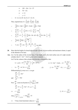 STUDYmate

                             105 – 10x = 3x + 27
                             78 = 13x
                             x=6
                             y=3
           A = (1, 2) ; B = (6, 3) ; C = (3, 5)
                                          3             6                 6

      Thus, required area: A =               ydx   ydx   ydx
                                          1 ( Line1)    3 ( Line 2)       1 ( Line 3)
               3                      6                               6
             1                1                  1
      =
             21 (3x  1)dx  3  (21  2 x)dx  5  ( x  9)dx
                                3                  1
                             3                                                          6
             1  3x 2   1            2 6    1  x2      
      =
             2 2  x   3  21x  x  3  5  2  9 x 
                                      
                       1                               1
             1  27      3  1                            1           1     
      =
             2 2  3  2  1  3 126  36  63  9  5 18  54  2  9 
                                                                           
                               1  125 
                                      25
             1        1
      =      2
               14    36  
                      3
                                         
                               5 2 
                                        
                      25         25 38  25 13
      =      7  12       19              sq. units.
                       2         2       2   2


28.   Show that the height of a closed right circular cylinder of given surface and maximum volume, is equal
      to the diameter of its base.
Ans. Let r be the radius of the circular base, h the height and S, the total surface area of a right circular
                           2
     cylinder, then S = 2r + 2rh is given to be a constant.
      Let V be the volume of the cylinder with the above dimensions, then

                         2  S  2r                    r                                                                       S  2r 2
                                     2

            V = r h = r                               2 (S  2r )
                  2                                                  2                                          2
                                                                                                     [ S = 2r + 2rh,  h =              ]
                            2r                                                                                                  2r
                  Sr                   S                                                                        S  2r 2              S
           V=        r 3 ,0  r                                                         ...(i)     [ h =             > 0,  r <      ]
                   2                  2                                                                          2r                  2
      Differentiating (i), twice w.r.t. r, we get
             dV S
                    3r 2
             dr 2
             d 2V
      and           6r
             dr 2
            dV                                             S 
      Now      exists at all points in                  0,    
            dr                                         
                                                           2  and
                                                               
             dV      S                   S
                 0   3r 2  0  r2 =
             dr      2                   6
                   S                                                                                                                   S
           r=                                                                                                           [ 0 < r <       ]
                   6                                                                                                                  2
             d 2V                             S
      Also,  2                     6          0
             dr  r    S/(6  )               6

                                                                               S
           V has a local maximum value at r =
                                                                               6

                                                                                 -(15)-
 