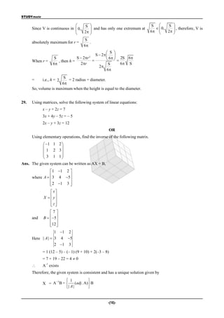 STUDYmate

                                   S                                         S       S 
      Since V is continuous in  0,     and has only one extremum at              0,
                                                                                           , therefore, V is
                               
                                   2 
                                                                              6      2 
                                                                                           
                                     S
      absolutely maximum for r =        .
                                     6
                                                   S 
                                           S  2  
                   S             S  2r2
                                                   6   2S 6
      When r =        , then h =         
                   6              2r             S       6 S
                                             2
                                                  6
                       S
      =     i.e., h = 2   = 2 radius = diameter.
                                               .
                       6
      So, volume is maximum when the height is equal to the diameter.


29.   Using matrices, solve the following system of linear equations:
            x – y + 2z = 7
            3x + 4y – 5z = – 5
            2x – y + 3z = 12
                                                    OR
      Using elementary operations, find the inverse of the following matrix.
            1 1 2 
                    
            1 2 3
            3 1 1
                    
Ans. The given system can be written as AX = B,
                 1 1 2 
                        
      where A   3 4 5
                 2 1 3 
                        
                 x
            X   y
                 
                z
                 
                7
      and   B   5
                 
                12 
                 
                   1 1 2
      Here | A |  3 4 5
                   2 1 3
            = 1 (12 – 5) – (– 1) (9 + 10) + 2(–3 – 8)
            = 7 + 19 – 22 = 4  0
              –1
           A exists
      Therefore, the given system is consistent and has a unique solution given by

                 1  1             
            X = A B=      (adj. A)  B
                    | A |          


                                                    -(16)-
 