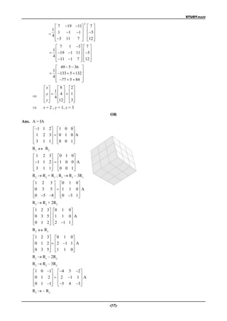 STUDYmate

                                     t
                   7 19 11  7 
                1             
              = 4  1 1 1   5
                   3 11
                          7  12 
                               
                  7   1 3  7 
               1
                19 1 11   5
                             
               4
                  11 1 7  12 
                            
                  49  5  36 
               1
                133  5  132 
                                 
               4
                  77  5  84 
                                
            x       8   2
            y   1  4   1 
            4   
           z
                   12   3 
                        
         x = 2 , y = 1, z = 3
                                         OR
Ans. A = IA
      1 1 2  1 0 0 
      1 2 3  0 1 0 A
                    
      3 1 1  0 0 1 
                    
     R1   R2
      1 2 3 0 1 0
      1 1 2   1 0 0  A
                         
      3 1 1  0 0 1 
                         
     R2  R2 + R1 ; R3  R3 – 3R1
     1 2 3          0 1 0
     0 3 5         1 1 0  A
                            
     0 5 8
                     0 3 1 
                              
     R3  R3 + 2R2
     1 2 3     0 1 0
     0 3 5     1 1 0  A
                       
     0 1 2
                2 1 1 
                         
     R2  R3
     1 2 3   0 1 0 
     0 1 2    2 1 1  A
                      
     0 3 5   1 1 0 
                      
     R1  R1 – 2R2
     R3  R3 – 3R2
     1 0 1  4 3 2 
      0 1 2    2 1 1  A
                       
      0 1 1  5 4 3
                       
     R3  – R3


                                         -(17)-
 