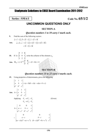 STUDYmate


        Studymate Solutions to CBSE Board Examination 2011-2012

      Series : SMA/1                                                            Code No. 65/1/2
                              UNCOMMON QUESTIONS ONLY
                                                    SECTION-A
                              Question numbers 1 to 10 carry 1 mark each.
9.   Find the sum of the following vectors:
                              
     a  i  2 ˆ, b  2i  3 ˆ, c  2i  3k
         ˆ     j       ˆ     j       ˆ      ˆ
                                                 ˆ
Ans.    a  b  c  (i  2 ˆ)  (2i  3 ˆ)  (2i  3k )
                       ˆ     j      ˆ     j    ˆ
                           ˆ     j    ˆ
                         5i  5 ˆ  3k


            5 3 8
10. If   2 0 1 , write the cofactor of the element a32.
            1 2 3
                     5 8
Ans. M 32  (1)3 2      (5  16)  11
                     2 1


                                                     SECTION-B
                          Question numbers 11 to 22 carry 4 marks each.
19.    Using properties of determinants, prove the following
        1      1    1
        a      b    c  (a  b)(b  c)(c  a )(a  b  c)
        a 3 b3     c3
         1         1     1
Ans.   a         b     c
             a 3 b3      c3
       Applying         C1  C1 – C3                                  (Given)
                        C2  C2 – C3

            0              0        1
         ac            bc       c
             a 3  c3    b3  c 3   c3
                      0                        0                1
       =             ac                      bc               c
            (a  c)( a 2  ac  c 2 ) (b  c) (b 2  bc  c 2 ) c3




                                                             -(19)-
 
