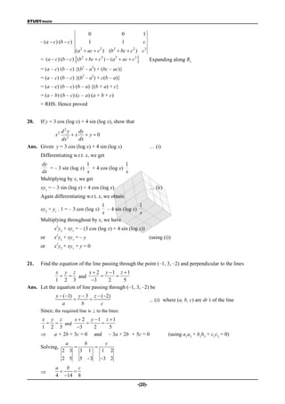 STUDYmate


                                        0                  0       1
      =   (a  c) (b  c)               1                  1       c
                            (a 2  ac  c 2 ) (b 2  bc  c 2 ) c3
                            2        2       2
      = ( a  c ) (b  c ) (b  bc  c )  ( a  ac  c
                                                        2
                                                                       Expanding along R1
                                2           2
      = (a – c) (b – c) {(b – a ) + (bc – ac)}
                                2           2
      = (a – c) (b – c) {(b – a ) + c(b – a)}
      = (a – c) (b – c) (b – a) {(b + a) + c}
      = (a – b) (b – c) (c – a) (a + b + c)
      = RHS. Hence proved


20.   If y = 3 cos (log x) + 4 sin (log x), show that
             d2y      dy
                x2
                 2
                   x  y0
              dx      dx
Ans. Given y = 3 cos (log x) + 4 sin (log x)                            … (i)
      Differentiating w.r.t. x, we get
      dy                   1                  1
         = – 3 sin (log x)    + 4 cos (log x)
      dx                   x                  x
      Multiplying by x, we get
      xy1 = – 3 sin (log x) + 4 cos (log x)                             … (ii)
      Again differentiating w.r.t. x, we obtain
                                  1                 1
      xy2 + y1 . 1 = – 3 cos (log x)– 4 sin (log x)
                                  x                 x
      Multiplying throughout by x, we have
                2
               x y2 + xy1 = – (3 cos (log x) + 4 sin (log x))
                2
      or       x y2 + xy1 = – y                                         (using (i))
                2
      or       x y2 + xy1 + y = 0


21.   Find the equation of the line passing through the point (–1, 3, –2) and perpendicular to the lines
            x y z           x  2 y 1 z  1
                and                   
            1 2 3             3      2     5
Ans. Let the equation of line passing through (–1, 3, –2) be
                x  (1) y  3 z  (2)
                                                                      ... (i) where (a, b, c) are dr’s of the line
                   a       b       c
      Since, the required line is  to the lines:
      x y z        x  2 y 1 z  1
          and             
      1 2 3         3     2    5
         a + 2b + 3c = 0 and – 3a + 2b + 5c = 0                                 (using a1a2 + b1b2 + c1c2 = 0)
                      a             b                c
      Solving,                                 
                     2 3        3 1                 1 2
                     2 5        5 3                3 2
                a   b   c
                    
                4 14 8
                                                               -(20)-
 