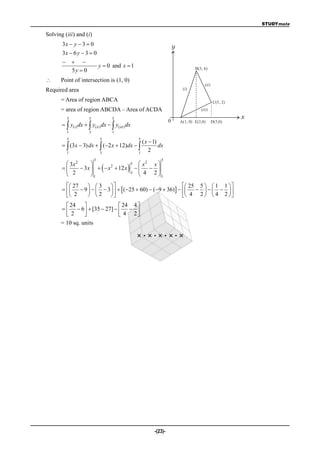 STUDYmate

Solving (iii) and (i)
       3x  y  3  0                                                       y
       3x  6 y  3  0
         
                               y  0 and x  1                                          B(3, 6)
         5y  0
     Point of intersection is (1, 0)
                                                                                             (ii )
Required area                                                                    (i)

      = Area of region ABCA                                                                           C(5, 2)
      = area of region ABCDA – Area of ACDA                                                (iii)

         3             5             5                                                                          x
                                                                        0       A(1, 0) E(3,0)       D(5,0)
         y(i ) dx   y(ii ) dx   y(iii ) dx
         1             3             1
         3                     5                       5
                                                         ( x  1)
         (3x  3) dx   (2 x  12)dx                        dx
         1                     3                       1
                                                             2
                           3                                       5
         3x 2                                        x2 x 
                                             
                                                   5
              3 x    x 2  12 x                  
         2               1
                                                   3
                                                       4 2 1
          27      3                                          25 5   1 1  
             9     3     ( 25  60)  ( 9  36)          
          2       2                                          4 2   4 2  
         24                 24 4 
         6  [35  27]    
        2                   4 2
      = 10 sq. units

                                                       ×·×·×·×·×




                                                               -(23)-
 