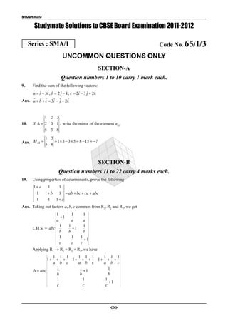 STUDYmate


        Studymate Solutions to CBSE Board Examination 2011-2012

      Series : SMA/1                                                Code No. 65/1/3
                          UNCOMMON QUESTIONS ONLY
                                                    SECTION-A
                         Question numbers 1 to 10 carry 1 mark each.
9.   Find the sum of the following vectors:
                              
               ˆ        j ˆ                     ˆ
     a  i  3k , b  2 ˆ  k , c  2i  3 ˆ  2k
         ˆ                           ˆ     j
       
Ans. a  b  c  3i  ˆ  2k
                    ˆ j       ˆ



              1 2 3
10.    If   2 0 1 , write the minor of the element a22.
              5 3 8
               1 3
Ans. M 22          1  8  3  5  8  15  7
               5 8



                                                    SECTION-B
                        Question numbers 11 to 22 carry 4 marks each.
19.    Using properties of determinants, prove the following
       1 a 1           1
        1 1 b          1  ab  bc  ca  abc
         1       1     1 c
Ans. Taking out factors a, b, c common from R1, R2 and R3, we get
                    1      1    1
                      1
                    a      a    a
                      1  1      1
       L.H.S. = abc        1
                      b  b      b
                      1    1  1
                                1
                      c    c  c
       Applying R1  R1 + R2 + R3, we have
                      1 1 1   1 1 1   1 1 1
                 1       1    1  
                      a b c   a b c   a b c
                       1       1         1
         abc                   1
                       b       b         b
                       1         1     1
                                         1
                       c         c     c




                                                       -(24)-
 