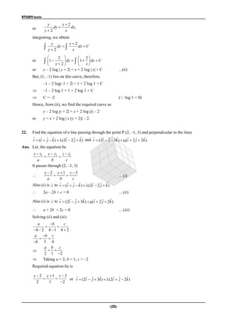 STUDYmate

               y       x2
      or          dy      dx,
              y2       x
      integrating, we obtain
                 y          x2
              y  2 dy   x dx  C
                      2                2
      or      1  y  2  dy   1  x  dx  C
                                       
      or     y – 2 log | y + 2| = x + 2 log | x| + C                  ...(ii)
      But, (1, –1) lies on this curve, therefore,
             –1 – 2 log|–1 + 2| = 1 + 2 log 1 + C
            –1 – 2 log 1 = 1 + 2 log 1 + C
            C = –2                                                   ( log 1 = 0)
      Hence, from (ii), we find the required curve as
             y – 2 log |y + 2| = x + 2 log |x| – 2
      or     y = x + 2 log | x (y + 2)| – 2.


22.   Find the equation of a line passing through the point P (2, –1, 3) and perpendicular to the lines
                                             
           ˆ j ˆ                  j ˆ                        ˆ                  ˆ
      r  (i  ˆ  k )  (2i  2 ˆ  k ) and r  (2i  ˆ  3k )  (i  2 ˆ  2k ).
                            ˆ                       ˆ j              ˆ     j
Ans. Let, the equation be
       x  x1 y  y1 z  z1
                     
         a        b       c
      It passes through (2, –1, 3)
             x  2 y 1 z  3
                                                                   ... (i)
                a      b        c
                       
                            ˆ j ˆ                  j ˆ
      Also (i) is  to r  (i  ˆ  k )  (2i  2 ˆ  k )
                                             ˆ
           2a – 2b + c = 0                                           ... (ii)
                       
                             ˆ j      ˆ       ˆ     j    ˆ
      Also (i) is  to r  (2i  ˆ  3k )  µ(i  2 ˆ  2k )

            a + 2b + 2c = 0                                          ... (iii)
      Solving (ii) and (iii)
        a       b      c
                   
      4  2 4  1 4  2
       a b c
              
      6 3 6
            a b c
               
            2 1 2
           Taking a = 2, b = 1, c = –2
      Required equation lie is

      x  2 y 1 z  3    
                              ˆ j      ˆ        ˆ j      ˆ
                       or r  (2i  ˆ  3k )  (2i  ˆ  2k )
        2     1   2




                                                             -(26)-
 