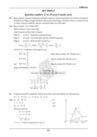 STUDYmate

                                                  SECTION-C
                        Question numbers 23 to 29 carry 6 marks each.
28.   Bag I contains 3 red and 4 black balls and Bag II contains 4 red and 5 black balls. Two balls are transferred
      at random from Bag I to Bag II and then a ball is drawn from Bag II. The ball so drawn is found to be red
      in colour. Find the probability that the transferred balls were both black.
Ans. Bag I contains 3 red, 4 black balls
      Bag II contains 4 red, 5 black balls
      2 balls transferred from Bag I to Bag II
      Case 1 :     Event A = Both black balls transferred
      Case 2 :     Event B = One black balls and One red ball transferred
      Case 3 :     Event C = Both red balls transferred.
                        4               3
                          C2 2            C  4C1 4           3
                                                                C   1
            P ( A)    7
                             , P ( B)  1 7
                                                  , P (C )  7 2 
                          C2 7               C2   7             C2 7
      Let event E = 1 ball drawn from bag II is red.
                         4
            P( E / A)                                           (Since bag II contains 4R, 7B balls now)
                        11
                         5
            P( E / B)                                            (Bag II contains 5R, 6B balls now)
                        11
                         6
      and P( E / C )                                             (Bag II contains 6R, 5B balls now)
                        11
      Required Probability = P (A/E)
                                                    P( A) P( E / A)
                              
                                  P( A) P( E / A)  P( B) P( E / B)  P(C ) P( E / C )
                                         2 4
                                          
                                        7 11
                                2 4 4 5 1 6
                                      
                                7 11 7 77 7 11
                                    8       8   4
                                            
                                8  20  6 34 17


29.   Using the method of integration, find the area of the region bounded by the following lines
      5x – 2y – 10 = 0, x + y – 9 = 0, 2x – 5y – 4 = 0.
Ans. 5x – 2y – 10 = 0                                             ... (i)                y
      x+y–9=0                                                     ... (ii)
      2x – 5y – 4 = 0.                                            ... (iii)
      Solving (i) and (ii)                                                                           B(4, 5)

             5 x  2 y  10  0                                                                                (ii )

               x y 9 0                                                                      (i)
                                                                                                                         C(7, 2)
                   
                                                                                                          (iii)
              7 x  28  0
                                                                                                                                   x
      x = 4 ; y = 5; Point of intersection is (4, 5)                                0        A(2, 0) E(4,0)            D(7,0)




                                                         -(27)-
 