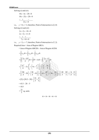 STUDYmate

    Solving (i) and (iii)
            10 x  4 y  20  0
            10 x  25 y  20  0
                         
                    21 y  0
    i.e.,   y = 0; x = 2, therefore, Point of intersection is (2, 0)
    Solving (ii) and (iii)
            2 x  2 y  18  0
            2x  5 y  4  0
              
             7 y  14  0
    i.e.,   y = 2; x = 7, therefore, Point of intersection is (7, 2)
    Required Area = Area of Region ABCA
            = Area of Region ABCDA – Area of Region ACDA
                4           7             7
              y(i ) dx   y(ii ) dx   y(iii ) dx
                2           4             2
                4                    7                  7
                5 x  10                         2x  4 
                        dx   (9  x) dx            dx
              2
                     2          4              2
                                                      5 
                                4                 7            7
              5x2              x2     x2 4x 
                  5x    9x      
              4        2       2 
                                       4  5  5 
                                                   2

               80     20              49       16    49 28   4 8  
               20     10     63     36            
               4      4                2        2    5  5   5 5 
                                   21 4 
             [5]  [38.5  28]    
                                   5 5
            = 43.5 – 28 – 5
            = 10.5
                21
                  sq. units
                2

                                                        ×·×·×·×·×




                                                            -(28)-
 