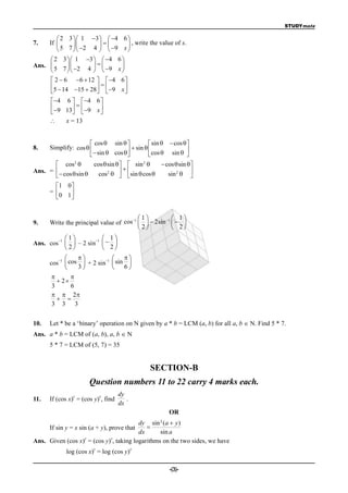 STUDYmate

          2 3  1 3   4 6 
7.    If                   , write the value of x.
          5 7  2 4   9 x 
      2 3  1 3   4           6
Ans.                           
      5 7  2 4   9           x
      2  6 6  12   4          6
     5  14 15  28    9       x
                                    
       4 6   4 6 
       9 13   9 x 
                     
          x = 13


                       cos  sin              sin   cos  
8.    Simplify: cos                   sin   cos  sin  
                        sin  cos                          
        cos2         cos  sin   sin 2    cos  sin 
Ans. =   cos  sin                                    
                        cos2   sin  cos     sin 2  
        1 0 
      =     
        0 1 


                                         1            1
9.    Write the principal value of cos1    2sin 1   
                                         2            2
        –1 
             1     –1 
                         1
Ans. cos   – 2 sin   
            2         2
          –1 
                               
      cos  cos  + 2 sin        sin 
                          –1

                3                 6
              
          2
       3       6
         2
          
       3 3 3


10.   Let * be a ‘binary’ operation on N given by a * b = LCM (a, b) for all a, b  N. Find 5 * 7.
Ans. a * b = LCM of (a, b), a, b  N
      5 * 7 = LCM of (5, 7) = 35


                                                SECTION-B
                      Question numbers 11 to 22 carry 4 marks each.
               y            x       dy
11.   If (cos x) = (cos y) , find      .
                                    dx
                                                        OR
                                        dy sin 2 (a  y )
      If sin y = x sin (a + y), prove that 
                                        dx      sin a
                  y         x
Ans. Given (cos x) = (cos y) , taking logarithms on the two sides, we have
                        y                  x
             log (cos x) = log (cos y)

                                                        -(3)-
 