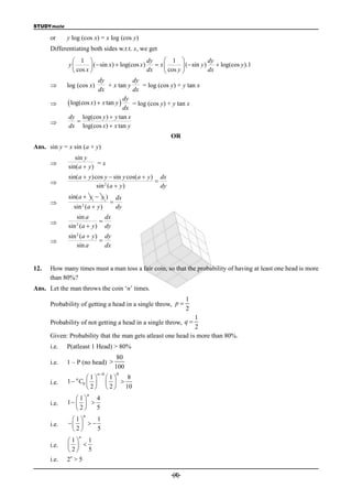 STUDYmate

      or     y log (cos x) = x log (cos y)
      Differentiating both sides w.r.t. x, we get
                  1                             dy      1                 dy
              y          ( sin x)  log(cos x) dx  x  cos y  ( sin y ) dx  log(cos y ).1
                  cos x                                       
                             dy             dy
            log (cos x)          + x tan y     = log (cos y) + y tan x
                             dx             dx
                                        dy
              log(cos x)  x tan y  = log (cos y) + y tan x
                                        dx
              dy log(cos y )  y tan x
                  
              dx log(cos x)  x tan y
                                                           OR
Ans. sin y = x sin (a + y)
                sin y
                         =x
             sin( a  y )
             sin( a  y )cos y  sin y cos( a  y ) dx
                                                  
                          sin 2 ( a  y )            dy
             sin( a  y  y )                dx
                                        
                sin 2 (a  y )               dy
                sin a      dx
                        
             sin (a  y ) dy
                 2


             sin 2 (a  y ) dy
                          
                 sin a       dx


12.   How many times must a man toss a fair coin, so that the probability of having at least one head is more
      than 80%?
Ans. Let the man throws the coin ‘n’ times.
                                                                    1
      Probability of getting a head in a single throw, p 
                                                                    2
                                                              1
      Probability of not getting a head in a single throw, q 
                                                              2
      Given: Probability that the man gets atleast one head is more than 80%.
      i.e.   P(atleast 1 Head) > 80%
                                              80
      i.e.   1 – P (no head) 
                                             100
                                 n 0        0
                      1               1    8
      i.e.   1  n C0                   
                      2                2  10
                             n
                1   4
      i.e.   1   
                2   5
                         n
              1     1
      i.e.      
              2     5
                     n
             1   1
      i.e.     
             2   5
              n
      i.e.   2 >5

                                                            -(4)-
 