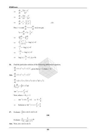 STUDYmate

               dy 2 xy  y 2
                 
               dx    2x2
               dy 2 xy y 2
                     
               dx 2 x 2 2 x 2
              dy y 1  y 2 
                  
              dx x 2  x 2 
                                                                          ...(i)
                              
                          dy          dv
       Put y = vx and         vx         in (i) we get,
                          dx          dx
                      dv          1
              v  x  v  v2
                      dx          2
                  dv        dx
             2 2   2
                  v          x
                v  2 1
                          
             2             log | x |  C
                2  1 
              2
                    log | x |  C
               v
              2 x
                     log | x |  C
                y
                             2x
              log | x |        C ; (y  0)
                              y


16.    Find the particular solution of the following differential equation;
       dy
           1  x 2  y 2  x 2 y 2 , given that y = 1 when x = 0
       dx
       dy
Ans.       1  x2  y 2  x2 y 2
       dx
       dy
            (1  x 2 )  y 2 (1  x  )  (1  x 2 )(1  y 2 )
       dx
           dy
        1  y 2   (1  x )dx
                            2



                   x3
       tan 1 y  x  C
                   3
       Now, when x = 0, y = 1
                                03                      
              tan 1 1  0       C        C
                                3                       4
                             1                 x3 
             Solution is tan y  x              
                                                3 4


17.    Evaluate :  sin x sin 2 x sin 3x dx
                                                                  OR
                                2
       Evaluate :     (1  x)(1  x2 ) dx
Ans. Now, sin x sin 2x sin 3x


                                                                  -(6)-
 
