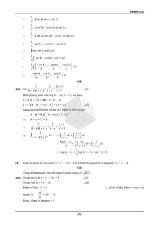 STUDYmate

               1
      =          {2sin 3x sin x} sin 2x
               2
               1
      =          {cos (2x) – cos (4x)} sin 2x
               2
               1
      =          {2 sin 2x cos 2x – 2 cos 4x sin 2x}
               4
               1
      =          {sin 4 x – (sin 6x – sin 2x)}
               4
               sin x sin 2 x sin 3xdx
               1
               4
      =           (sin 4 x  sin 6 x  sin 2 x)dx

               1   cos 4 x  cos6 x  cos 2 x 
               4  4
      =                                      C
                                6        2 
                   cos 4 x cos6 x cos 2 x
      =                                C
                     16      24     8
                                                                     OR
                  2          A    Bx  C
Ans. Let                                                                   ...(i)
           (1  x)(1  x ) 1  x 1  x 2
                        2

                                                           2
      Multiplying both sides by (1 – x) (1 + x ), we have
                     2
      2 = A (1 + x ) + (Bx + C) (1 – x)
           2
      2 = x (A – B) + x (B – C) + (A + C)                                    ...(ii)
      Equating coefficients on the two sides of (ii), we get
               A – B = 0, B – C = 0, A + C = 2
              A=B=C=1
                      2            1    x 1
                                    
               (1  x)(1  x 2 ) 1  x x 2  1
                         2                             1       x 1
               (1  x)(1  x   2
                                     )
                                         dx   =    1  x dx   x
                                                                2
                                                                  1
                                                                     dx

                                                 log |1  x | 1 2 x              1
                                              =                2      dx   2      dx
                                                     1       2 x 1          x 1
                                                               1           2       –1
                                              = –log |x – 1| + log (1 + x ) + tan x + C.
                                                               2

                                                   3
18.   Find the point on the curve y = x – 11x + 5 at which the equation of tangent is y = x – 11.
                                                                     OR
      Using differentials, find the approximate value of                       49.5
                                 3
Ans. Given curve is y = x – 11x + 5                                          ...(i)
      Given line is y = x – 11                                               ...(ii)
      Slope of line (ii) = 1                                                           ( (ii) is of the form y = mx + b)
                    dy      2
      From (i),         = 3x – 11
                                1
                    dx
      Since, slope of tangent = 1



                                                                     -(7)-
 