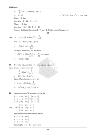 STUDYmate

              dy                    2
                 = 1, i.e., when 3x – 11 = 1
              dx
                                                                            
                                                                                2            2        2
            x = 2                                                        ( 3x – 11 = 1  3x = 12  x = 4)
      When x = 2, then
                       3
      from (i), y = 2 – 11 × 2 + 5 = –9
      When x = –2, then
                                3
      from (i), y = (–2) – 11 (–2) + 5 = 19
      Thus, we find that at the points (2, –9) and (–2, 19), the slope of tangent is 1.
                                                               OR
                                                       1
Ans. Let      f ( x)  x so that f ( x )                 .
                                                   2 x
      Now f ( x  x)  f ( x)  xf ( x)

                                         x
               x  x  x 
                                        2 x
      Taking x = 49 and x = 0.5, we obtain
                                         0.5     0.5
             49.5  49                      7      7  0.036
                                        2 49     14
               49.5  7.036

                  –1   2
19.   If y = (tan x) , show that ( x 2  1)2 y2  2 x( x 2  1) y1  2 .
                           –1       2
Ans. Given y = (tan x) we get
              dy                  1
                  2(tan 1 x)
              dx               1  x2
                   2              –1
      or     (1 + x ) y1 = 2 tan x
      Again differentiating w.r.t. x we get
                                             2
      (1  x 2 ) y2  y1 (0  2 x) 
                                          1  x2
             ( x 2  1)2 y2  2 x( x 2  1) y1  2


20.   Using properties of determinants, prove that
      bc      qr          yz   a            p   x
      ca      r p         zx 2b            q   y
      ab      pq         x y            c   r   z
           bc             qr           yz
Ans. LHS = c  a           r p          zx
           ab             pq          x y
      Interchanging rows and columns, we get,
      bc      ca         ab
      qr      r p        pq
       yz     zx         x y
      Operating C3  C3 – C1 – C2, we have

                                                               -(8)-
 