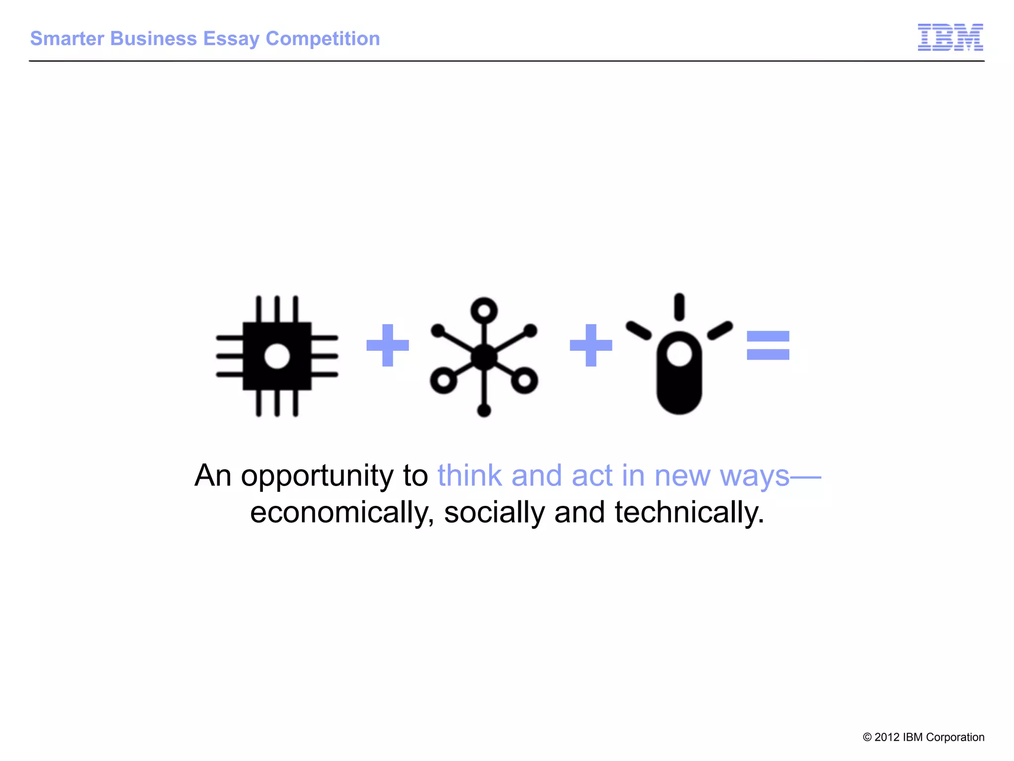 Smarter Business Essay Competition




                                +        +           =
               An opportunity to think and act in new ways—
                   economically, socially and technically.




                                                              © 2012 IBM Corporation
 