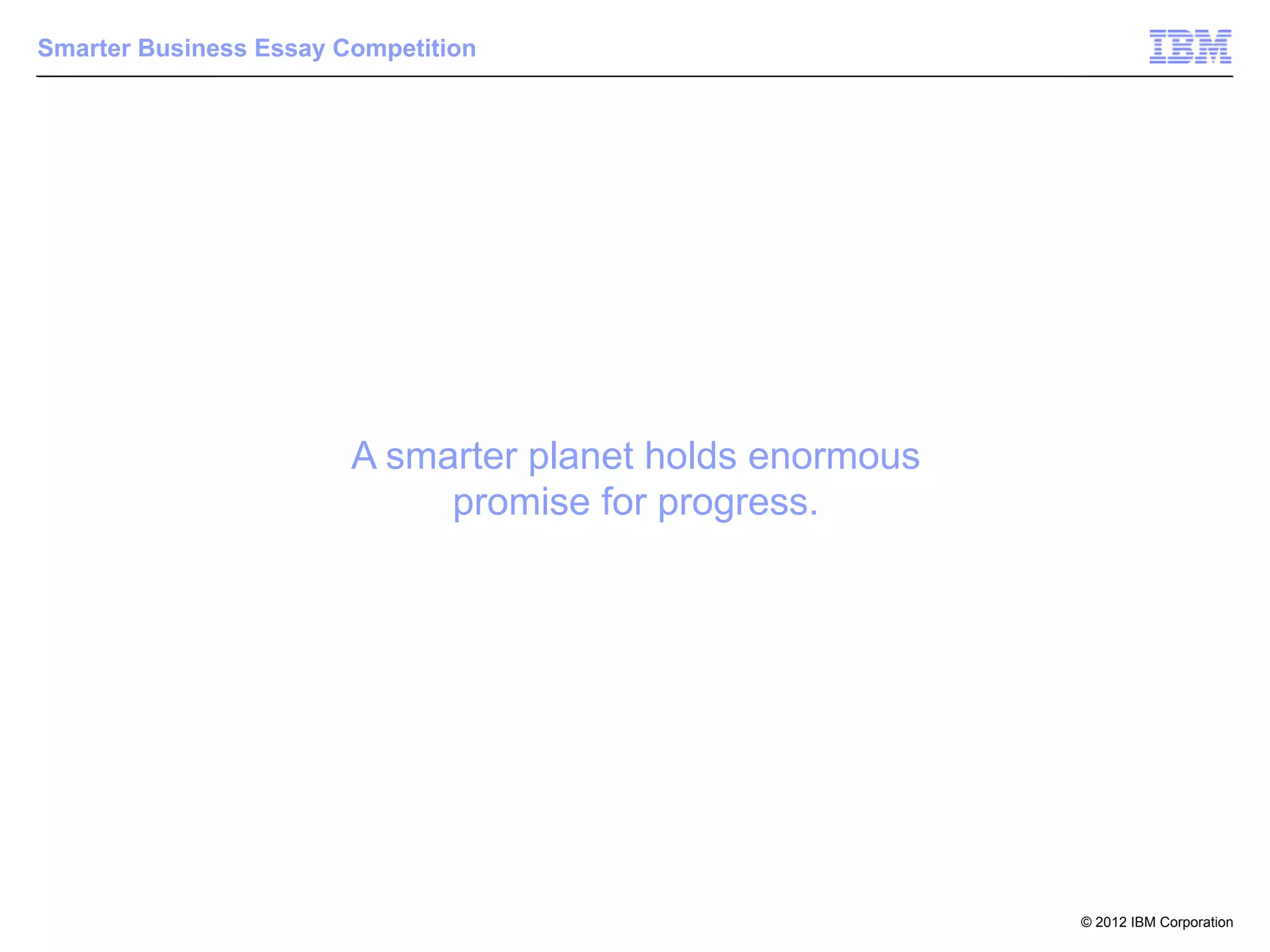 Smarter Business Essay Competition




                        A smarter planet holds enormous
                             promise for progress.




                                                          © 2012 IBM Corporation
 
