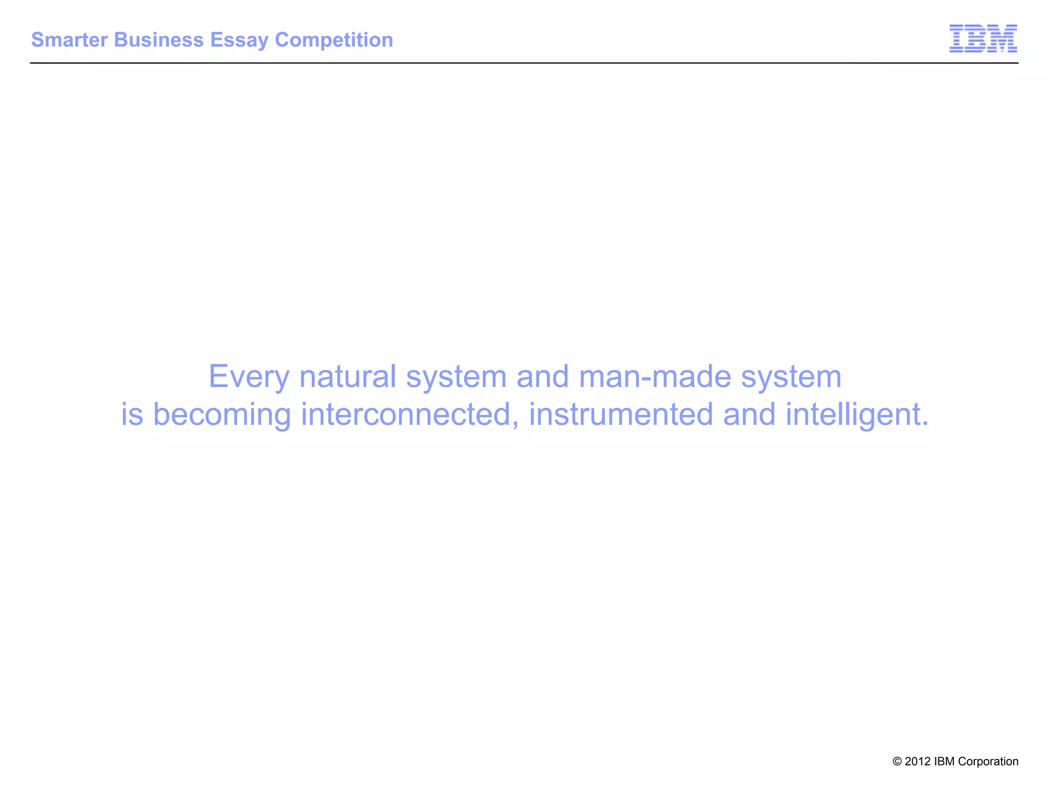 Smarter Business Essay Competition




              Every natural system and man-made system
        is becoming interconnected, instrumented and intelligent.




                                                              © 2012 IBM Corporation
 