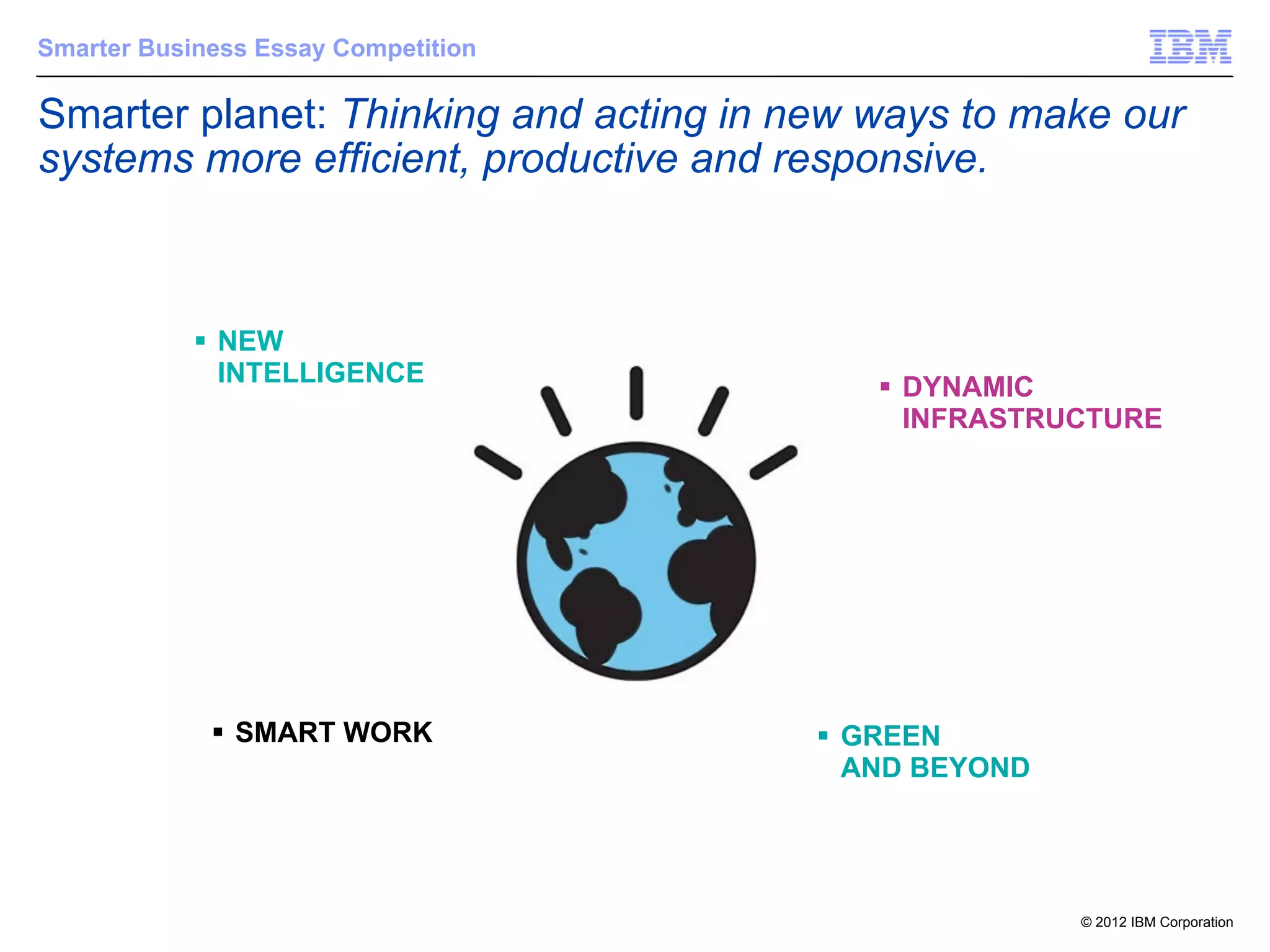 Smarter Business Essay Competition

Smarter planet: Thinking and acting in new ways to make our
systems more efficient, productive and responsive.



            § NEW
               INTELLIGENCE
                                           § DYNAMIC
                                              INFRASTRUCTURE




             § SMART WORK              § GREEN
                                           AND BEYOND




                                                        © 2012 IBM Corporation
 