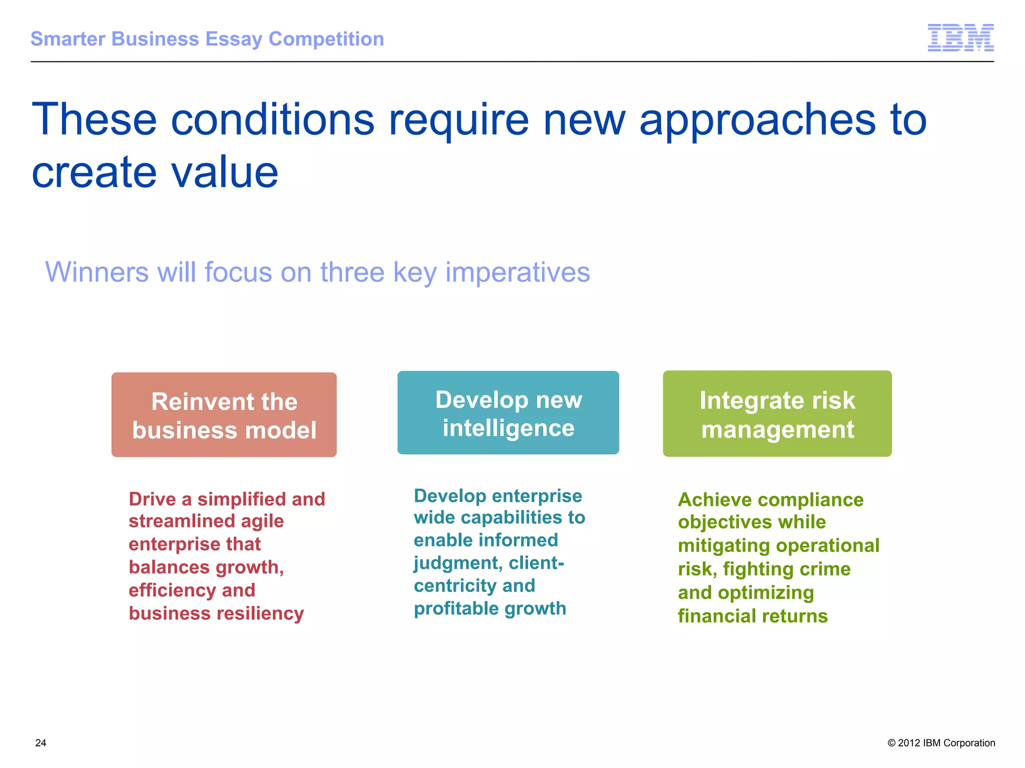 Smarter Business Essay Competition



These conditions require new approaches to
     Building a smarter planet: Financial Services
     Building a smarter planet: Financial Services
         Building a smarter planet: Financial Services

create value on three key imperatives
 Winners will focus on three key imperatives
 Winners will focus on three key imperatives
  Winners will focus

 Winners will focus on three key imperatives



                     Reinvent the
                    Reinvent the
                   Reinvent the                             Develop new
                                                            Develop new
                                                           Develop new               Integrate risk
                                                                                     Integrate risk
                                                                                    Integrate risk
                   business model
                  business model
                  business model                             intelligence
                                                            intelligence
                                                           intelligence              management
                                                                                      management
                                                                                    management

                 Drive a a simplified and
                    Drive simplified and
                 Drive a simplified and                    Develop enterprise
                                                         Develop enterprise
                                                          Develop enterprise        Achieve compliance
                                                                                  Achieve compliance
                                                                                    Achieve compliance
                    streamlined agile
                 streamlined agile
                 streamlined agile                         wide capabilities to
                                                         wide capabilities to
                                                          wide capabilities to      objectives while
                                                                                  objectives while
                                                                                    objectives while
                    enterprise that
                 enterprise that
                 enterprise that                           enable informed
                                                         enable informed
                                                          enable informed           mitigating operational
                                                                                  mitigating operational
                                                                                    mitigating operational
                    balances growth,
                 balances growth,
                 balances growth,                          judgment, client-
                                                         judgment, client-
                                                          judgment, client-         risk, fighting crime
                                                                                  risk, fighting crime
                                                                                    risk, fighting crime
                    efficiency and
                 efficiency and
                 efficiency and                            centricity and
                                                         centricity and
                                                          centricity and            and optimizing
                                                                                  and optimizing
                                                                                    and optimizing
                    business resiliency
                 business resiliency
                 business resiliency                       profitable growth
                                                         profitable growth
                                                          profitable growth         financial returns
                                                                                  financial returns
                                                                                    financial returns




24                                                                                                           © 2012 IBM Corporation
 