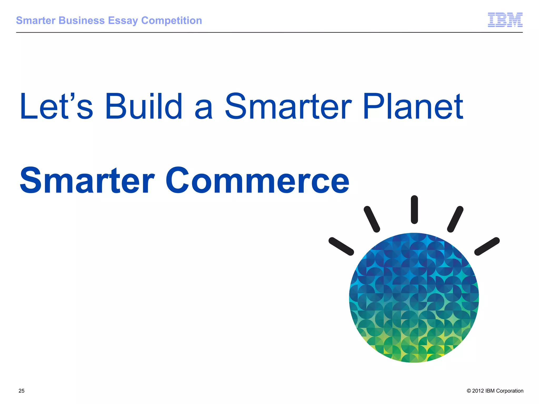 Smarter Business Essay Competition




Let’s Build a Smarter Planet

Smarter Commerce




25                                   © 2012 IBM Corporation
 