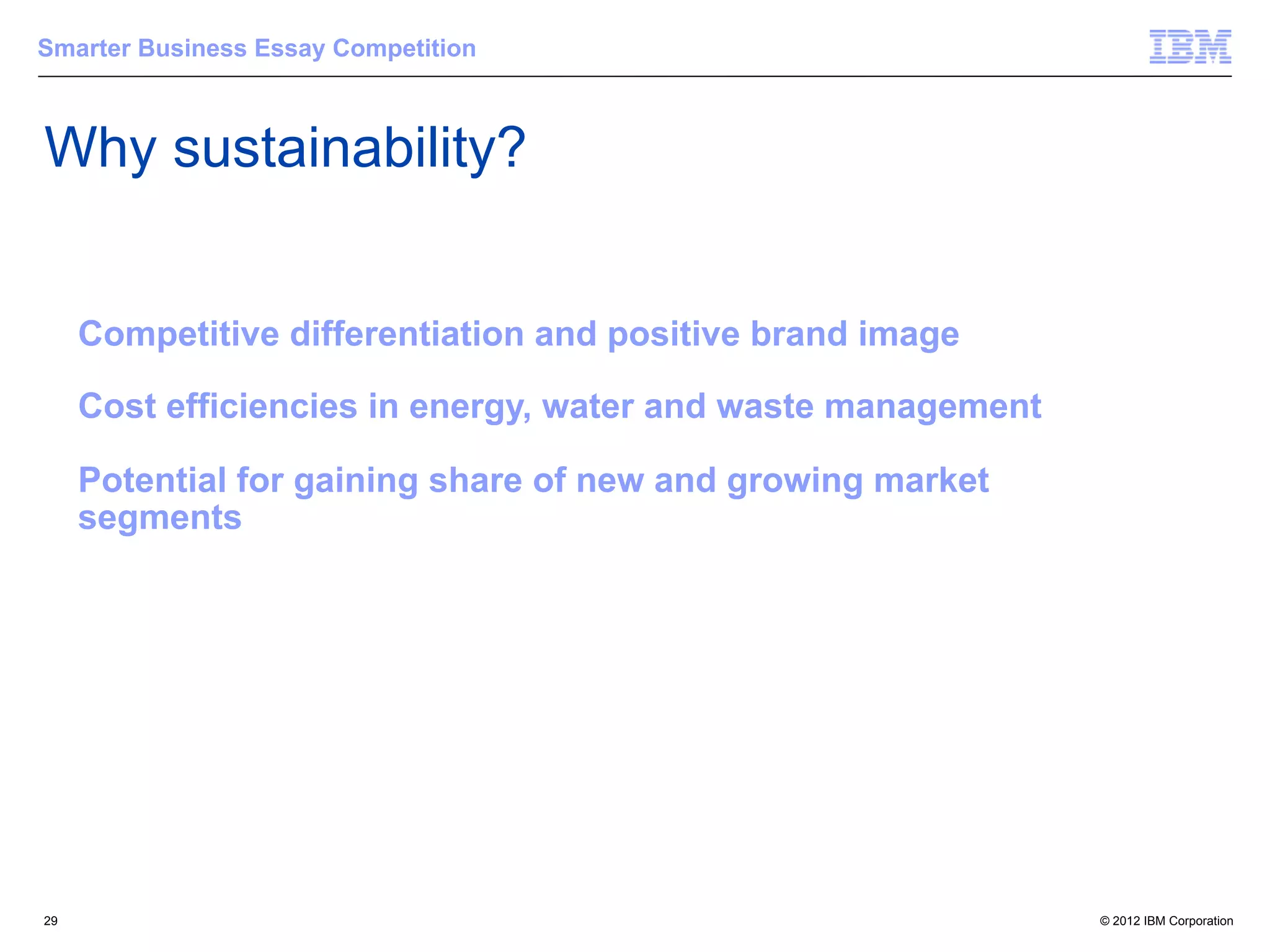 Smarter Business Essay Competition



Why sustainability?


     Competitive differentiation and positive brand image

     Cost efficiencies in energy, water and waste management

     Potential for gaining share of new and growing market
     segments




29                                                             © 2012 IBM Corporation
 