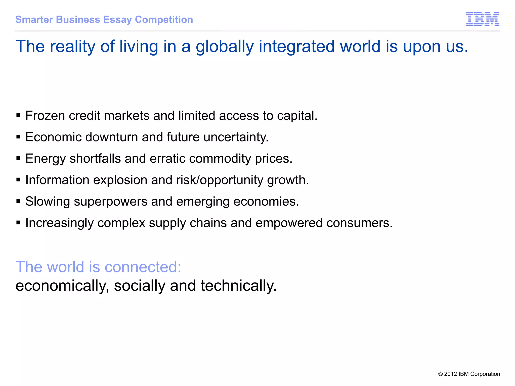 Smarter Business Essay Competition

The reality of living in a globally integrated world is upon us.


§ Frozen credit markets and limited access to capital.
§ Economic downturn and future uncertainty.
§ Energy shortfalls and erratic commodity prices.
§ Information explosion and risk/opportunity growth.
§ Slowing superpowers and emerging economies.
§ Increasingly complex supply chains and empowered consumers.


The world is connected:
economically, socially and technically.




                                                                 © 2012 IBM Corporation
 