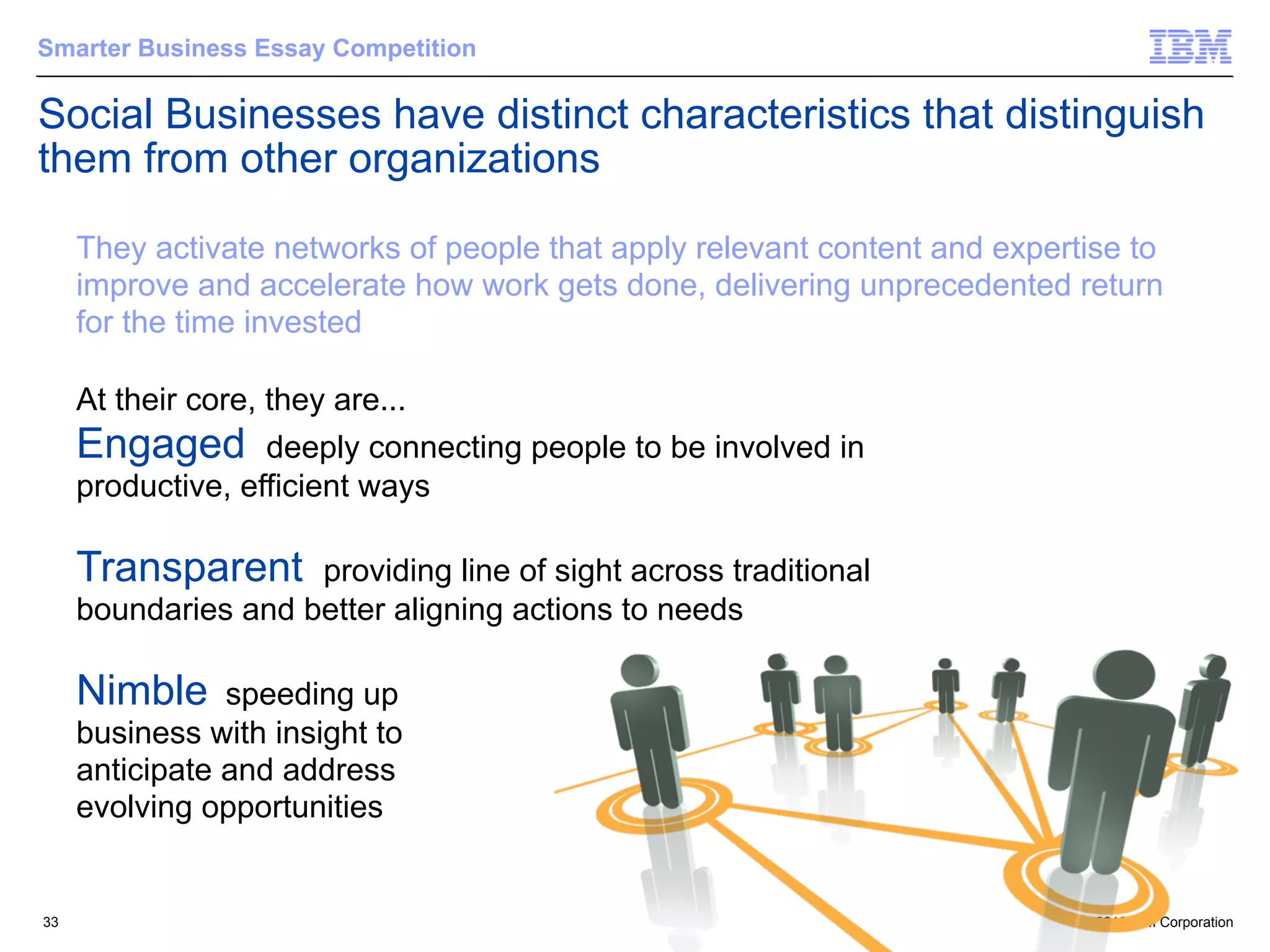 Smarter Business Essay Competition

Social Businesses have distinct characteristics that distinguish
them from other organizations

     They activate networks of people that apply relevant content and expertise to
     improve and accelerate how work gets done, delivering unprecedented return
     for the time invested

     At their core, they are...
     Engaged deeply connecting people to be involved in
     productive, efficient ways

     Transparent     providing line of sight across traditional
     boundaries and better aligning actions to needs

     Nimble     speeding up
     business with insight to
     anticipate and address
     evolving opportunities


33                                                                          © 2012 IBM Corporation
 