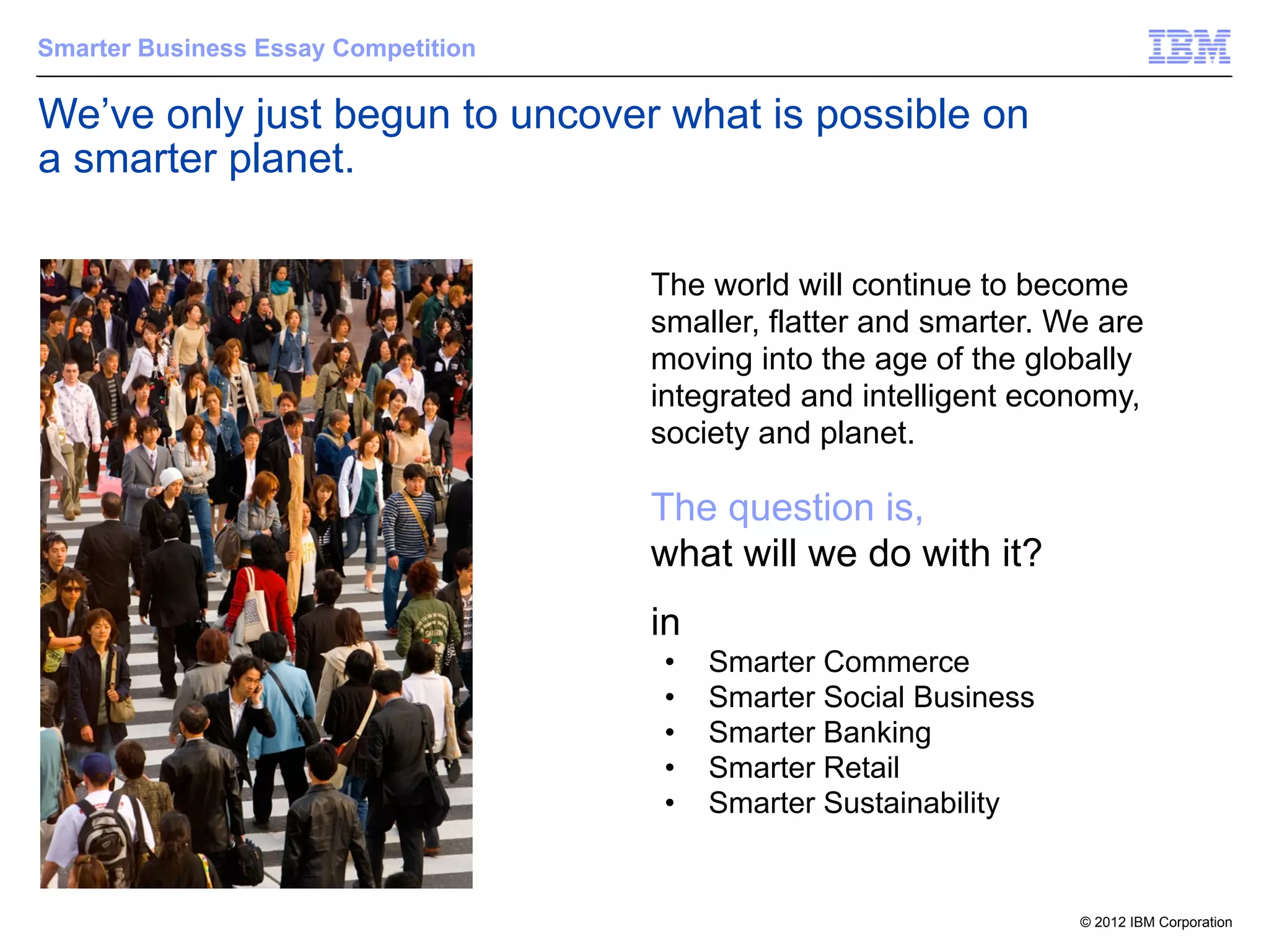 Smarter Business Essay Competition

We’ve only just begun to uncover what is possible on
a smarter planet.

                                     The world will continue to become
                                     smaller, flatter and smarter. We are
                                     moving into the age of the globally
                                     integrated and intelligent economy,
                                     society and planet.

                                     The question is,
                                     what will we do with it?
                                     in
                                      •   Smarter Commerce
                                      •   Smarter Social Business
                                      •   Smarter Banking
                                      •   Smarter Retail
                                      •   Smarter Sustainability


                                                                    © 2012 IBM Corporation
 