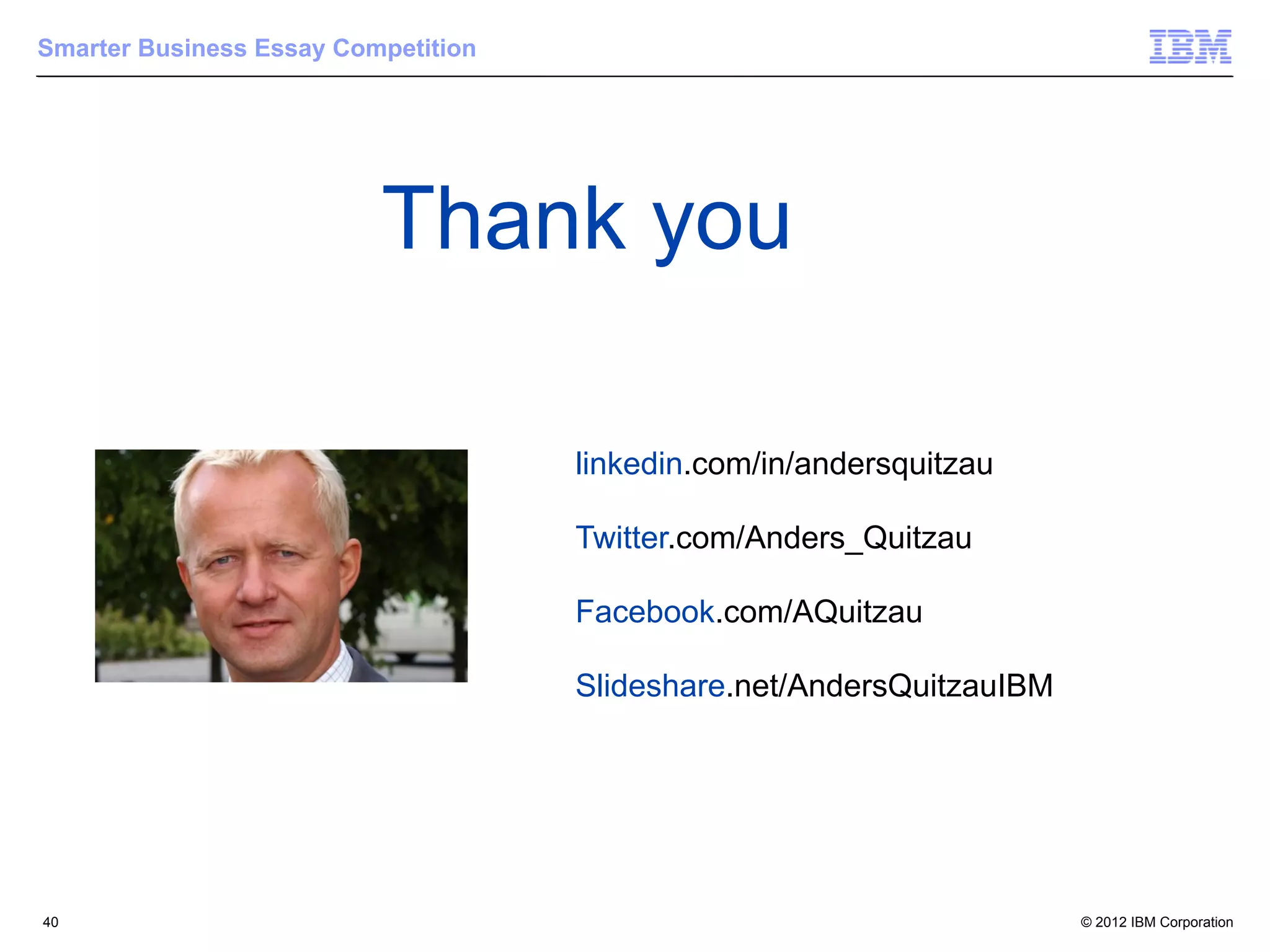 Smarter Business Essay Competition




                          Thank you

                                     linkedin.com/in/andersquitzau

                                     Twitter.com/Anders_Quitzau

                                     Facebook.com/AQuitzau

                                     Slideshare.net/AndersQuitzauIBM




40                                                                     © 2012 IBM Corporation
 