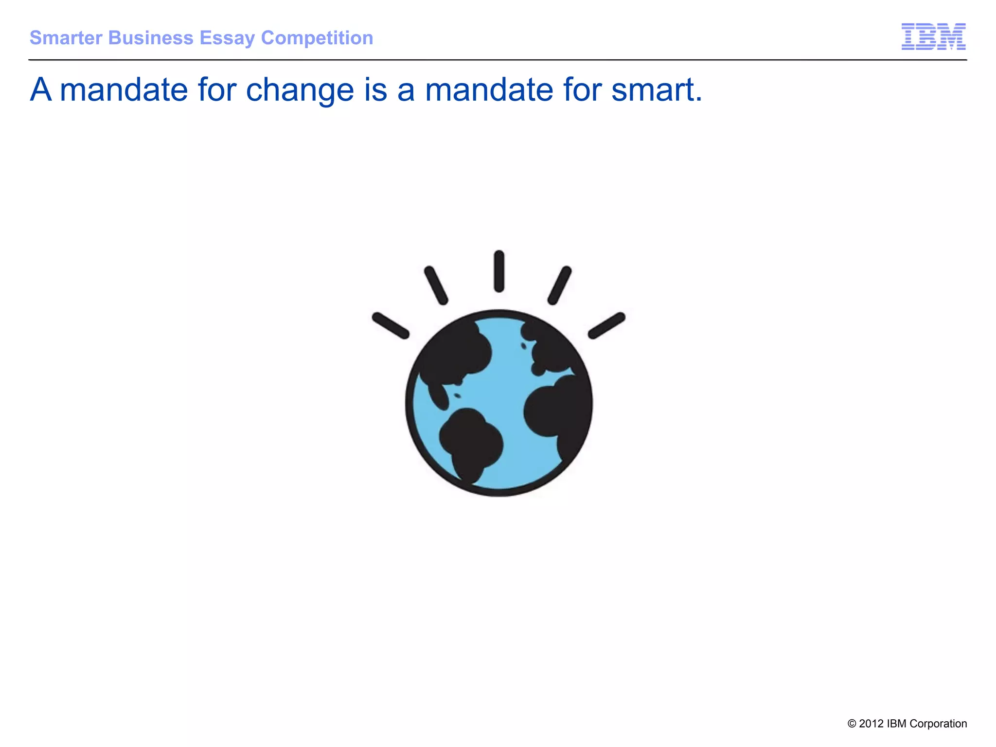 Smarter Business Essay Competition

A mandate for change is a mandate for smart.




                                               © 2012 IBM Corporation
 