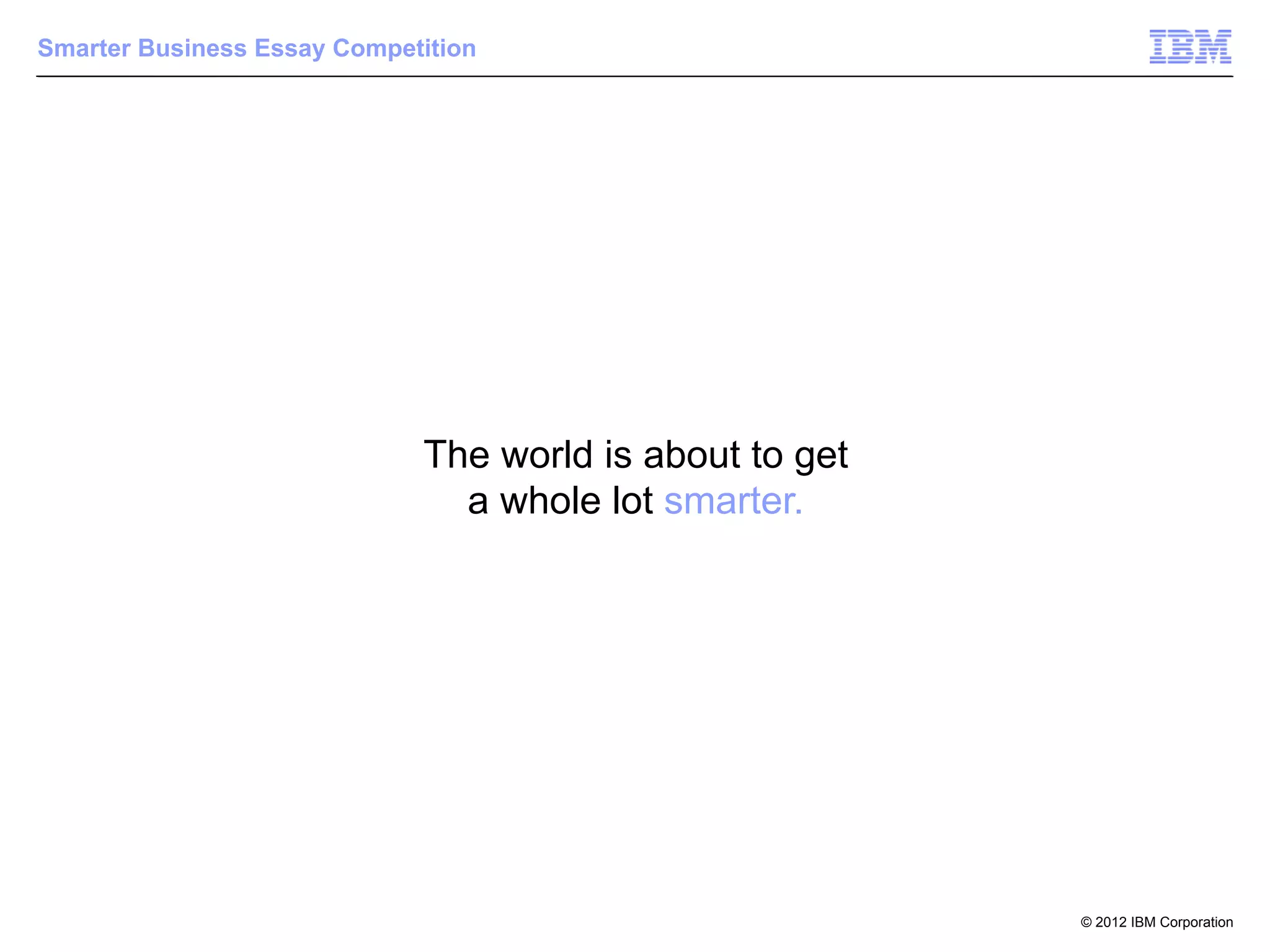 Smarter Business Essay Competition




                             The world is about to get
                               a whole lot smarter.




                                                         © 2012 IBM Corporation
 