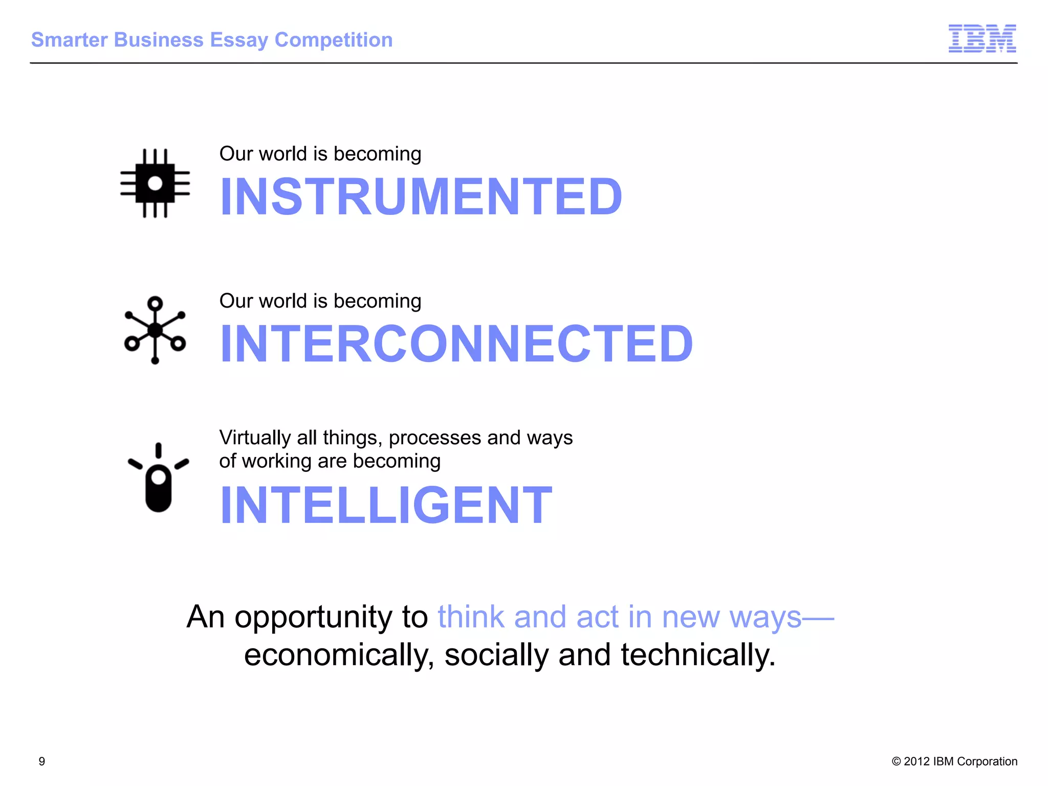 Smarter Business Essay Competition




                 Our world is becoming

                 INSTRUMENTED
                 Our world is becoming

                 INTERCONNECTED
                 Virtually all things, processes and ways
                 of working are becoming

                 INTELLIGENT

              An opportunity to think and act in new ways—
                  economically, socially and technically.


9                                                            © 2012 IBM Corporation
 