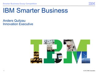 Smarter Business Essay Competition



IBM Smarter Business
Anders Quitzau
Innovation Executive




1                                    © 2012 IBM Corporation
 